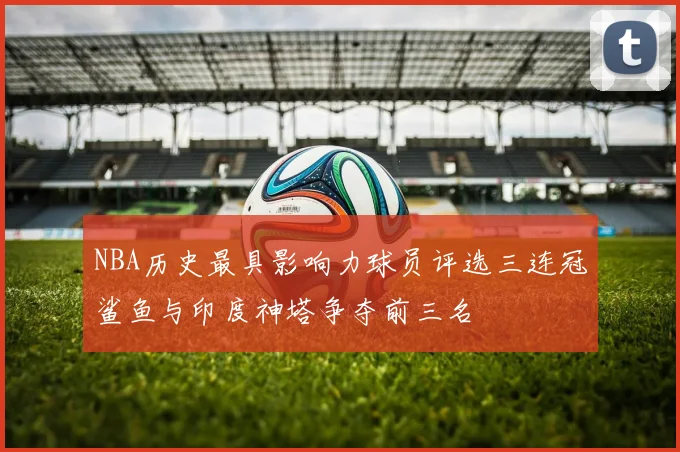 NBA历史最具影响力球员评选三连冠鲨鱼与印度神塔争夺前三名