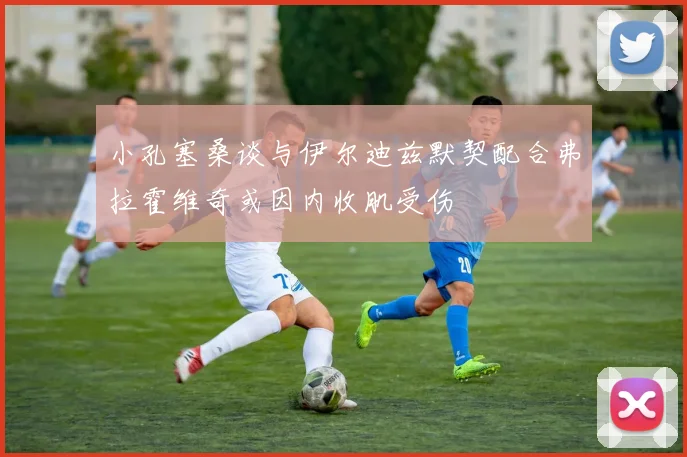 小孔塞桑谈与伊尔迪兹默契配合弗拉霍维奇或因内收肌受伤