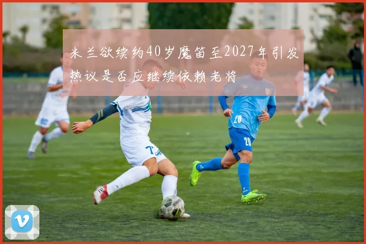 米兰欲续约40岁魔笛至2027年引发热议是否应继续依赖老将