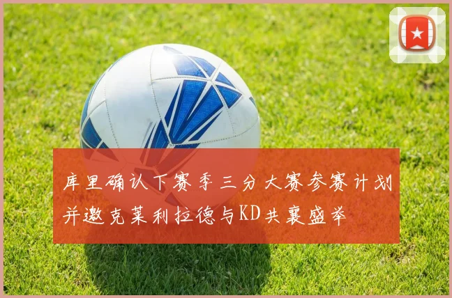 库里确认下赛季三分大赛参赛计划并邀克莱利拉德与KD共襄盛举