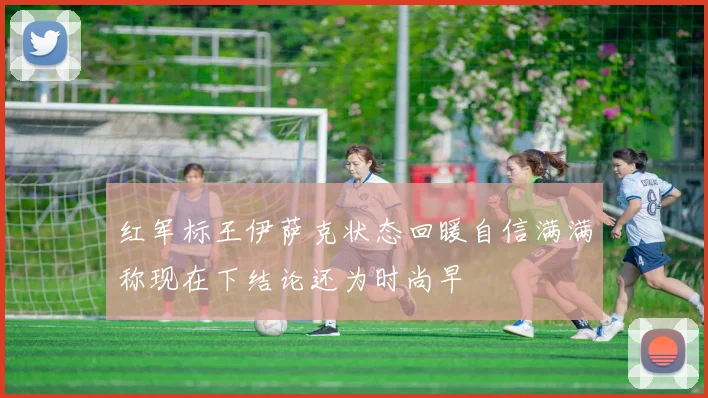 红军标王伊萨克状态回暖自信满满称现在下结论还为时尚早