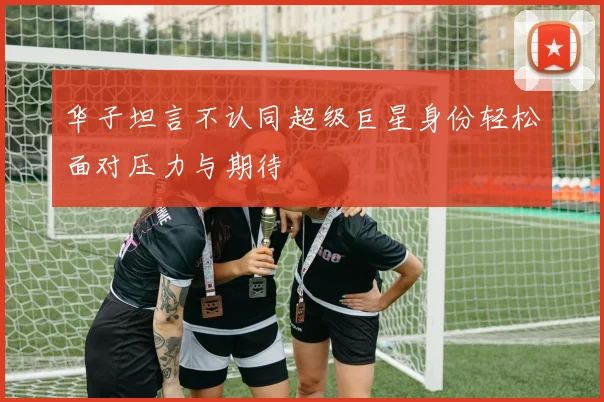 华子坦言不认同超级巨星身份轻松面对压力与期待