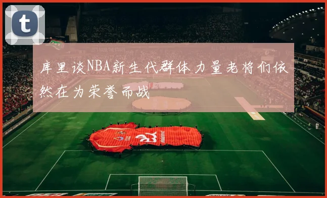 库里谈NBA新生代群体力量老将们依然在为荣誉而战