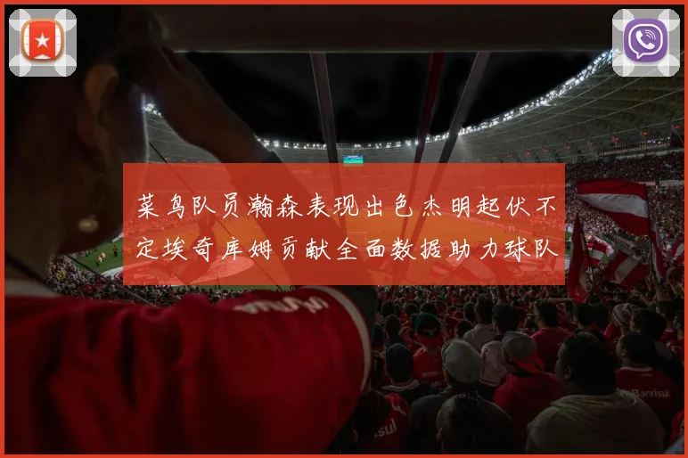 菜鸟队员瀚森表现出色杰明起伏不定埃奇库姆贡献全面数据助力球队