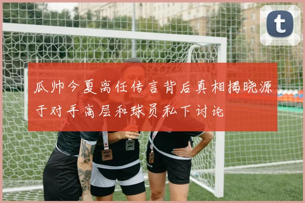 瓜帅今夏离任传言背后真相揭晓源于对手高层和球员私下讨论