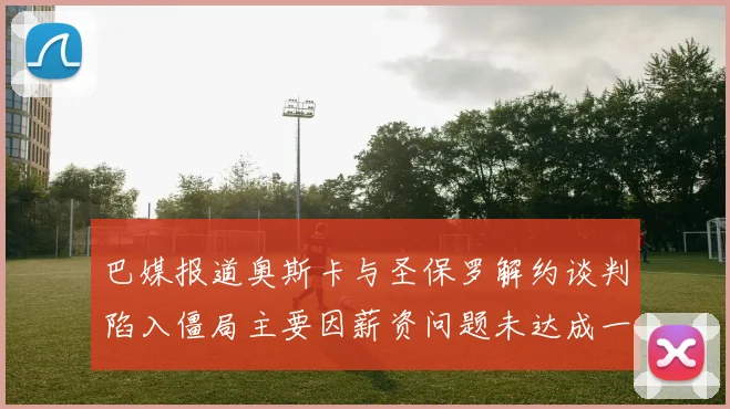 巴媒报道奥斯卡与圣保罗解约谈判陷入僵局主要因薪资问题未达成一致