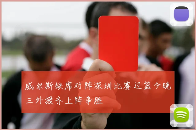威尔斯缺席对阵深圳比赛辽篮今晚三外援齐上阵争胜