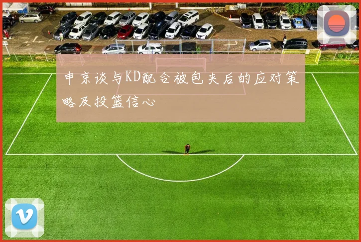 申京谈与KD配合被包夹后的应对策略及投篮信心