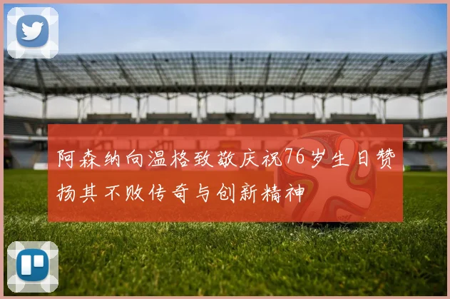 阿森纳向温格致敬庆祝76岁生日赞扬其不败传奇与创新精神