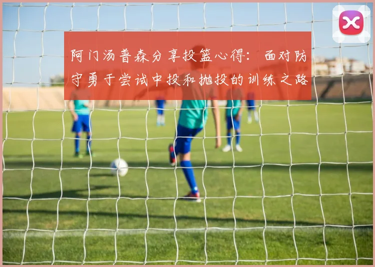 阿门汤普森分享投篮心得：面对防守勇于尝试中投和抛投的训练之路