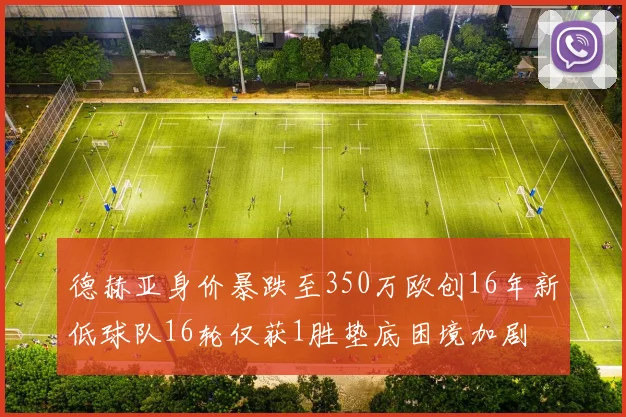 德赫亚身价暴跌至350万欧创16年新低球队16轮仅获1胜垫底困境加剧